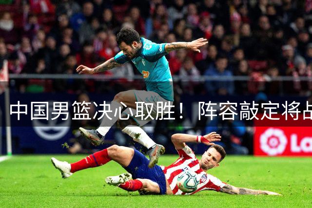 中国男篮决心取胜！阵容敲定将战卡塔尔，CCTV5直播