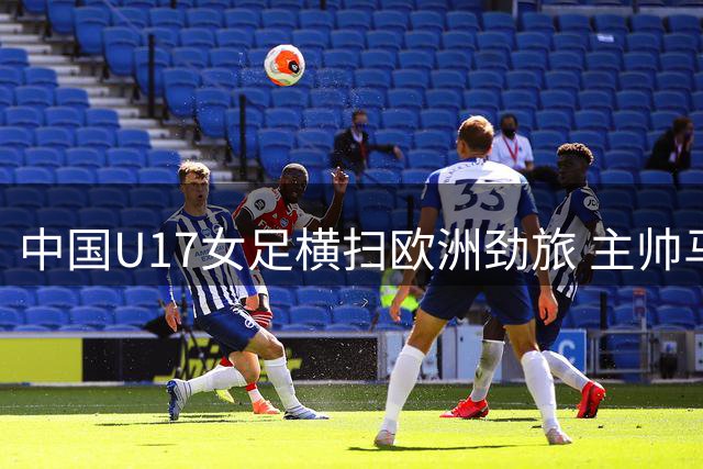 中国U17女足横扫欧洲劲旅 主帅马晓旭点出隐忧