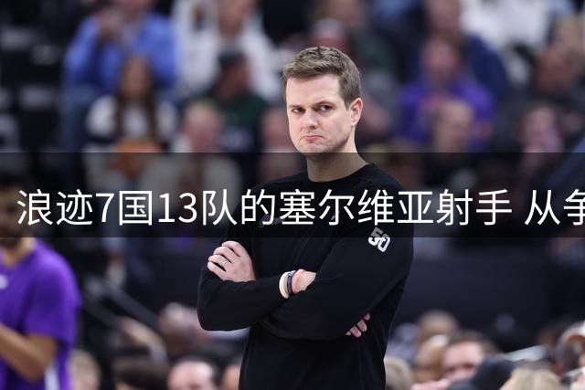 浪迹7国13队的塞尔维亚射手 从争议天才到苏神搭档