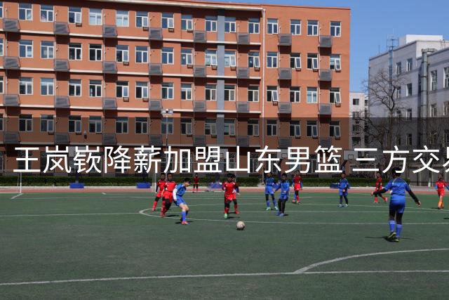 王岚嵚降薪加盟山东男篮 三方交易即将完成