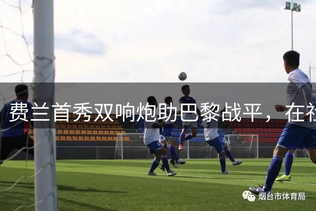 费兰首秀双响炮助巴黎战平，在社媒发声传递正能量