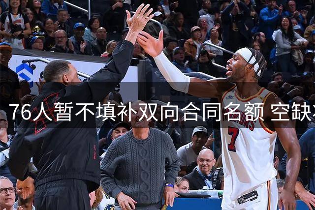 76人暂不填补双向合同名额 空缺将延续至训练营